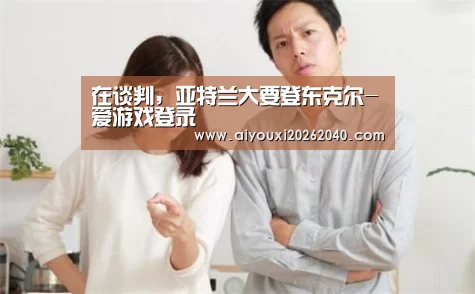 在谈判,亚特兰大要登东克尔-爱游戏登录(图4) 爱游戏赛事