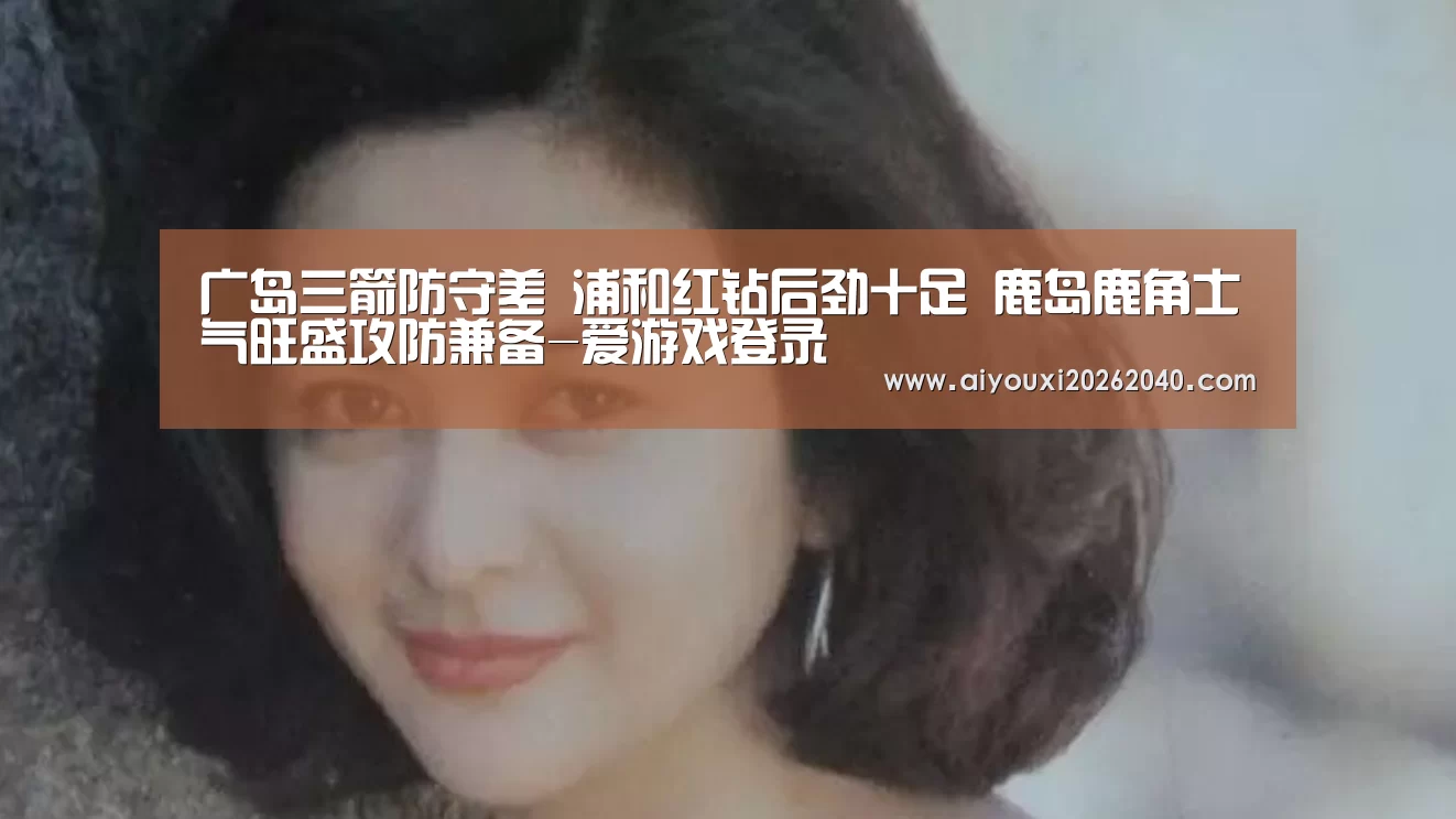 广岛三箭防守差 浦和红钻后劲十足 鹿岛鹿角士气旺盛攻防兼备-爱游戏登录(图5) 爱游戏赛事